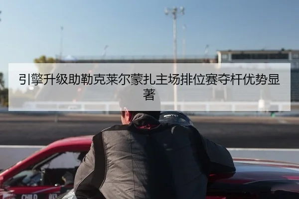 引擎升级助勒克莱尔蒙扎主场排位赛夺杆优势显著